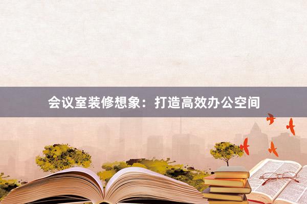 会议室装修想象：打造高效办公空间